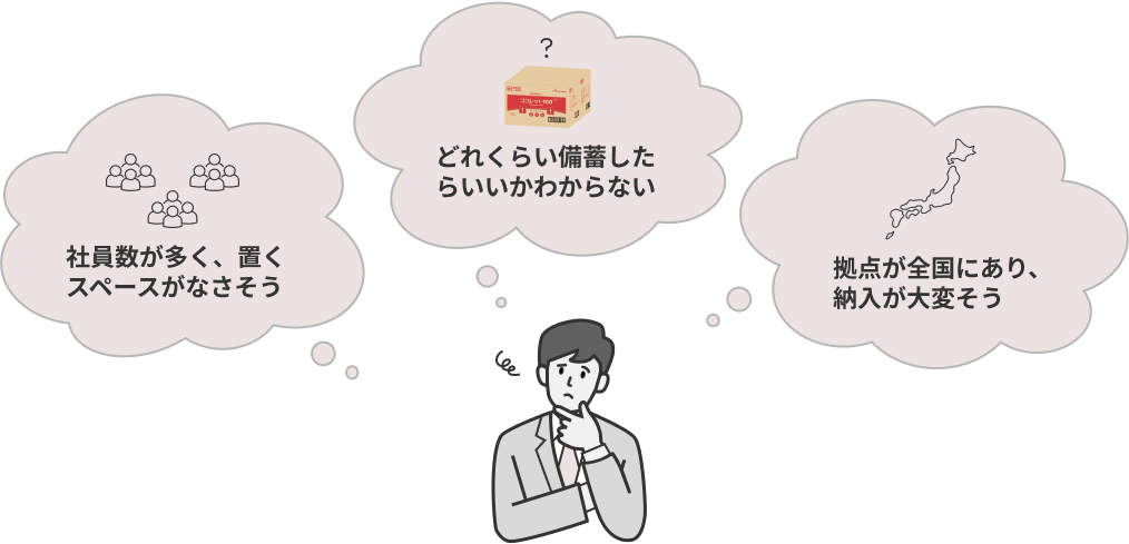 「社員数が多く、置くスペースがなさそう」
「どれくらい備蓄したらいいかわからない」「拠点が全国にあり、納入が大変そう」